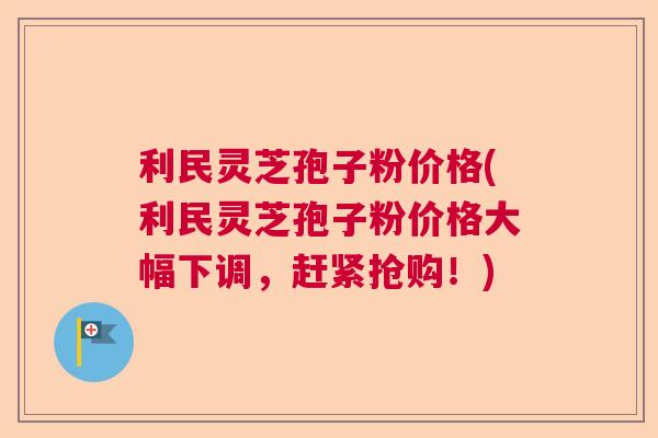 利民灵芝孢子粉价格(利民灵芝孢子粉价格大幅下调，赶紧抢购！)