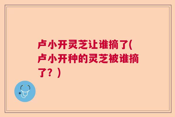 卢小开灵芝让谁摘了(卢小开种的灵芝被谁摘了？)