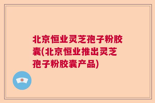 北京恒业灵芝孢子粉胶囊(北京恒业推出灵芝孢子粉胶囊产品)