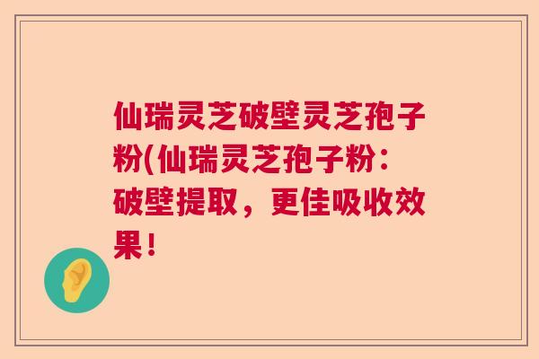 仙瑞灵芝破壁灵芝孢子粉(仙瑞灵芝孢子粉：破壁提取，更佳吸收效果！