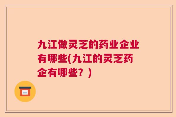 九江做灵芝的药业企业有哪些(九江的灵芝药企有哪些？)