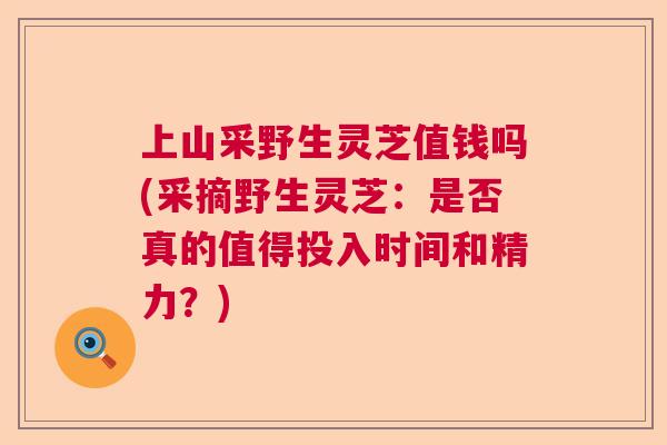 上山采野生灵芝值钱吗(采摘野生灵芝：是否真的值得投入时间和精力？)