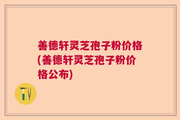 善德轩灵芝孢子粉价格(善德轩灵芝孢子粉价格公布)