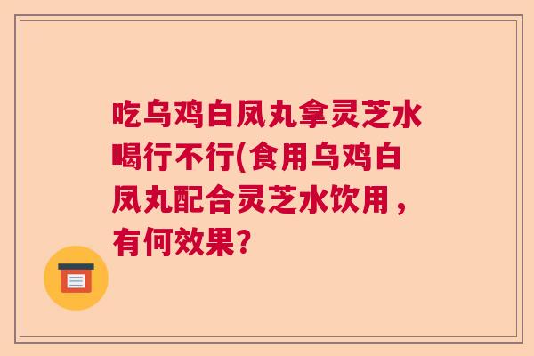 吃乌鸡白凤丸拿灵芝水喝行不行(食用乌鸡白凤丸配合灵芝水饮用，有何效果？