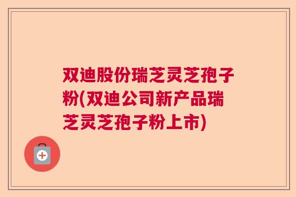 双迪股份瑞芝灵芝孢子粉(双迪公司新产品瑞芝灵芝孢子粉上市)