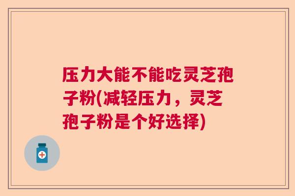 压力大能不能吃灵芝孢子粉(减轻压力，灵芝孢子粉是个好选择)