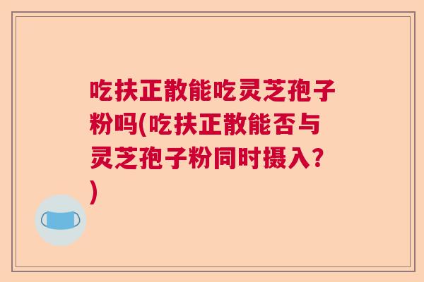 吃扶正散能吃灵芝孢子粉吗(吃扶正散能否与灵芝孢子粉同时摄入？)