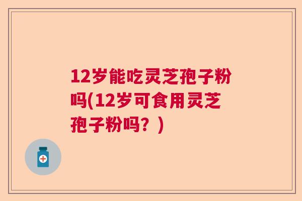 12岁能吃灵芝孢子粉吗(12岁可食用灵芝孢子粉吗？)