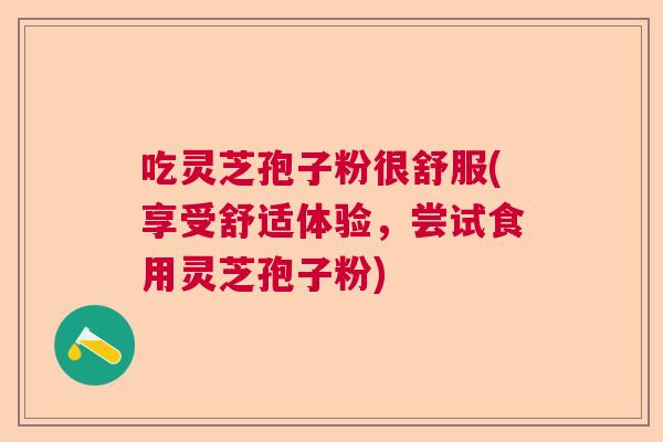 吃灵芝孢子粉很舒服(享受舒适体验，尝试食用灵芝孢子粉)