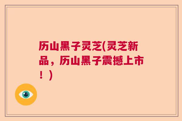 历山黑子灵芝(灵芝新品，历山黑子震撼上市！)