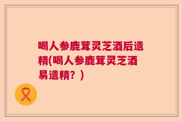 喝人参鹿茸灵芝酒后遗精(喝人参鹿茸灵芝酒易遗精？)