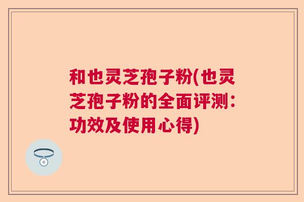 和也灵芝孢子粉(也灵芝孢子粉的全面评测：功效及使用心得)