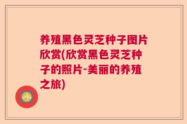养殖黑色灵芝种子图片欣赏(欣赏黑色灵芝种子的照片-美丽的养殖之旅)