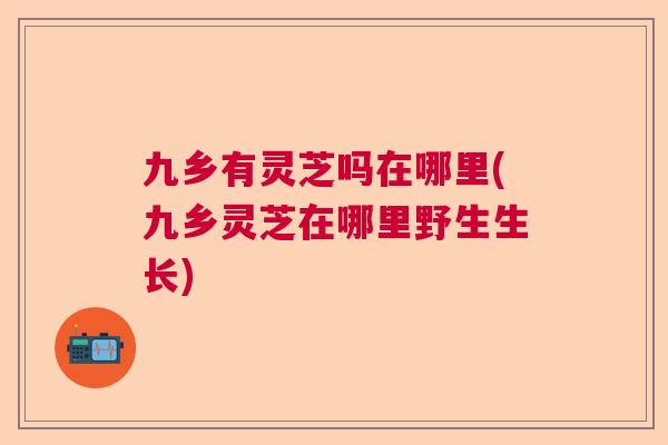 九乡有灵芝吗在哪里(九乡灵芝在哪里野生生长)