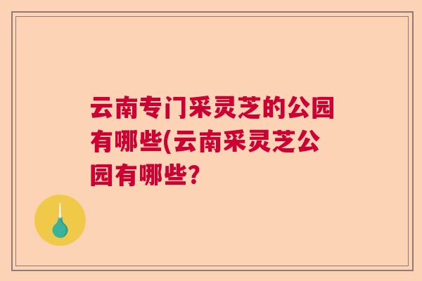 云南专门采灵芝的公园有哪些(云南采灵芝公园有哪些？