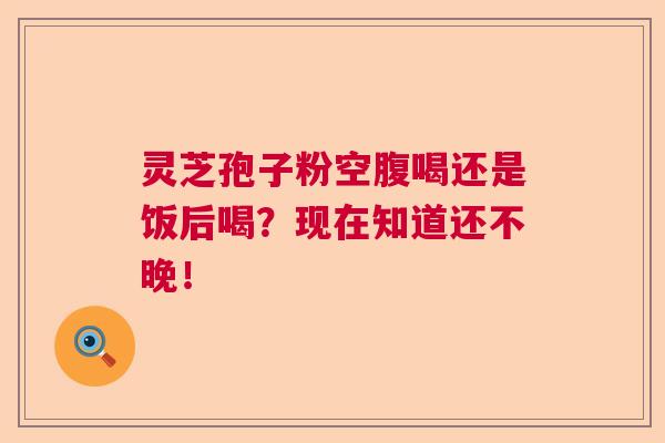 灵芝孢子粉空腹喝还是饭后喝？现在知道还不晚！