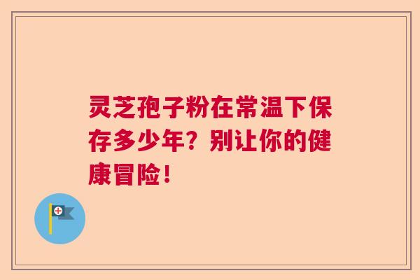 灵芝孢子粉在常温下保存多少年？别让你的健康冒险！