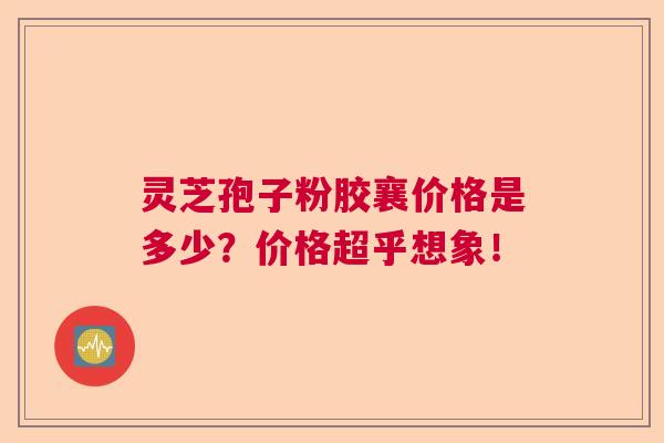 灵芝孢子粉胶襄价格是多少？价格超乎想象！