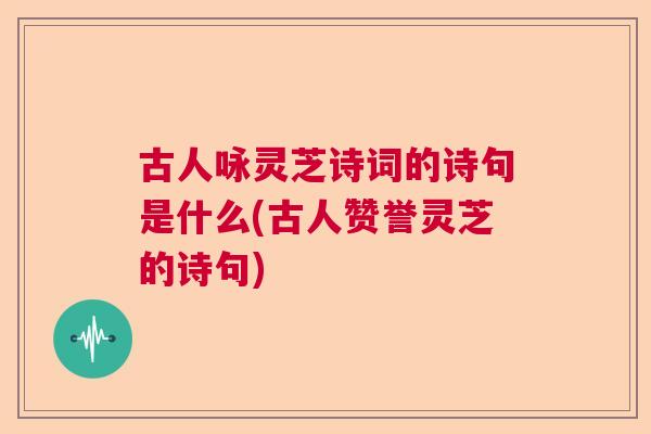 古人咏灵芝诗词的诗句是什么(古人赞誉灵芝的诗句)