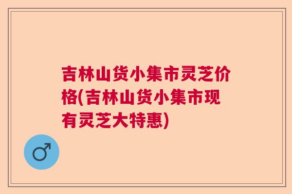 吉林山货小集市灵芝价格(吉林山货小集市现有灵芝大特惠)