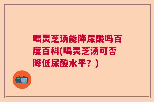喝灵芝汤能降尿酸吗百度百科(喝灵芝汤可否降低尿酸水平？)