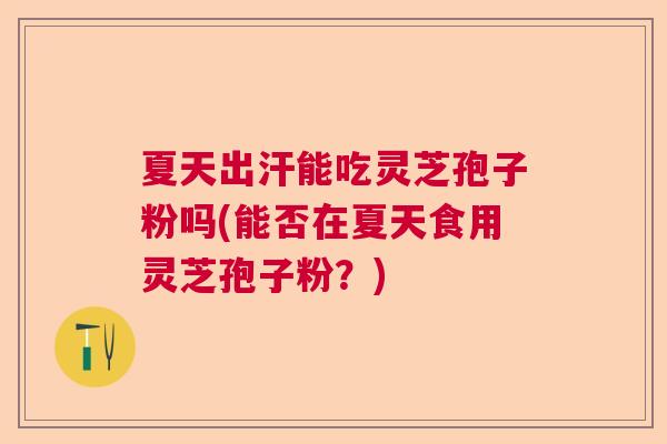 夏天出汗能吃灵芝孢子粉吗(能否在夏天食用灵芝孢子粉？)