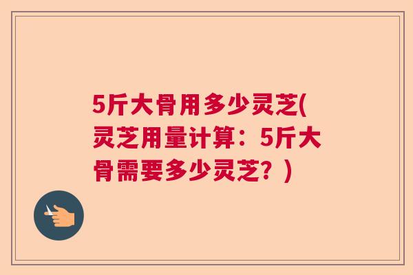 5斤大骨用多少灵芝(灵芝用量计算：5斤大骨需要多少灵芝？)