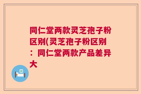 同仁堂两款灵芝孢子粉区别(灵芝孢子粉区别：同仁堂两款产品差异大
