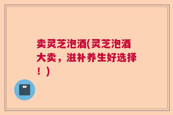 卖灵芝泡酒(灵芝泡酒大卖，滋补养生好选择！)