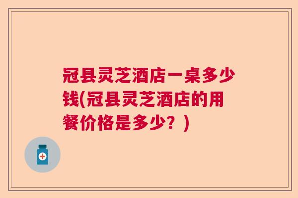 冠县灵芝酒店一桌多少钱(冠县灵芝酒店的用餐价格是多少？)
