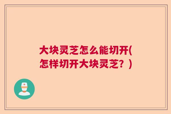 大块灵芝怎么能切开(怎样切开大块灵芝？)