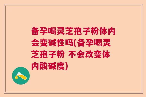 备孕喝灵芝孢子粉体内会变碱性吗(备孕喝灵芝孢子粉 不会改变体内酸碱度)