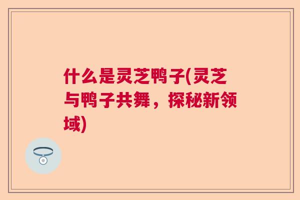 什么是灵芝鸭子(灵芝与鸭子共舞，探秘新领域)