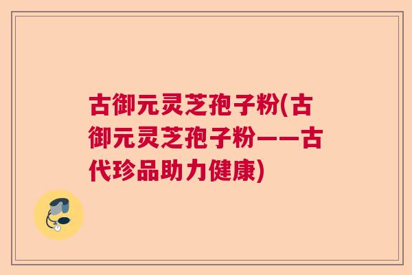 古御元灵芝孢子粉(古御元灵芝孢子粉——古代珍品助力健康)