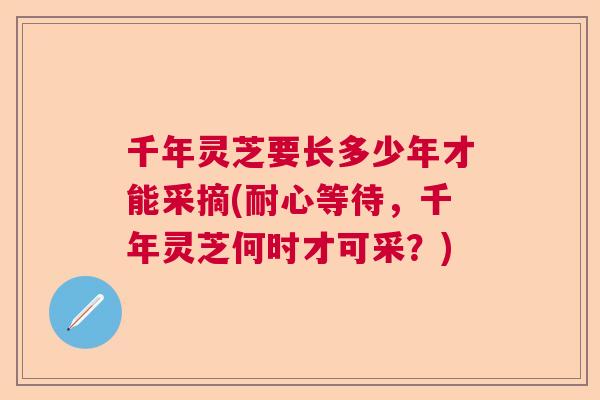 千年灵芝要长多少年才能采摘(耐心等待，千年灵芝何时才可采？)