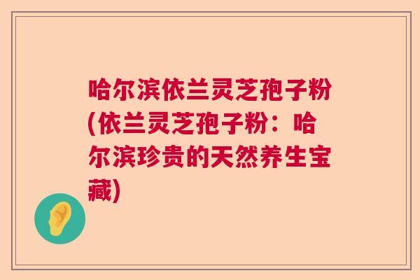 哈尔滨依兰灵芝孢子粉(依兰灵芝孢子粉：哈尔滨珍贵的天然养生宝藏)