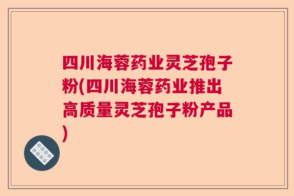 四川海蓉药业灵芝孢子粉(四川海蓉药业推出高质量灵芝孢子粉产品)