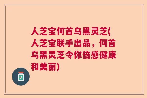 人芝宝何首乌黑灵芝(人芝宝联手出品，何首乌黑灵芝令你倍感健康和美丽)