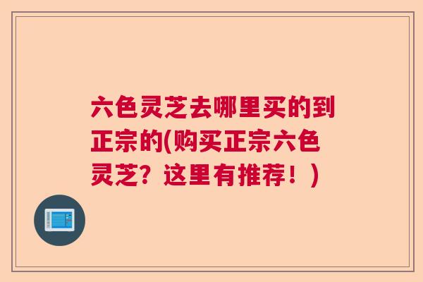 六色灵芝去哪里买的到正宗的(购买正宗六色灵芝？这里有推荐！)