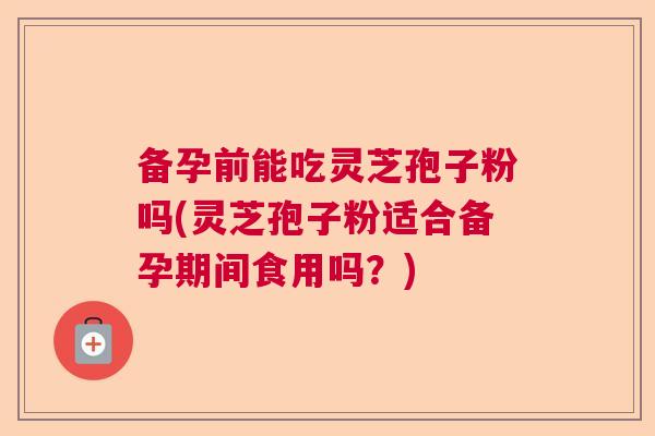 备孕前能吃灵芝孢子粉吗(灵芝孢子粉适合备孕期间食用吗？)