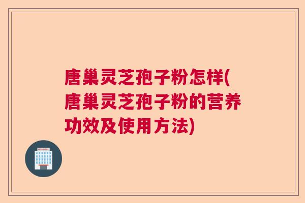 唐巢灵芝孢子粉怎样(唐巢灵芝孢子粉的营养功效及使用方法)