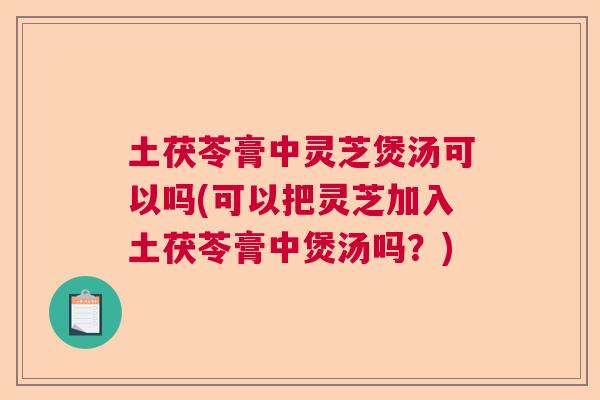 土茯苓膏中灵芝煲汤可以吗(可以把灵芝加入土茯苓膏中煲汤吗？)