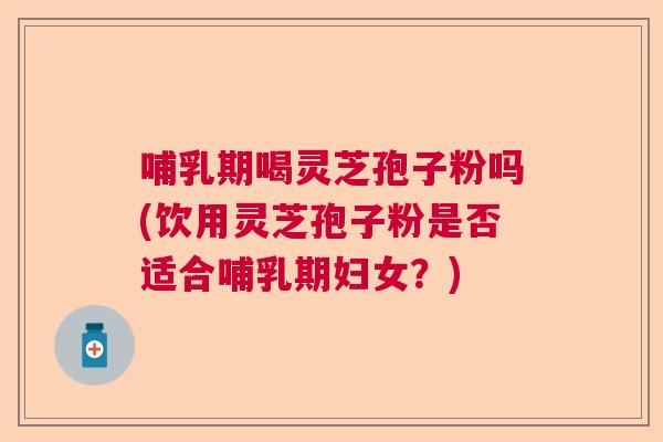 哺乳期喝灵芝孢子粉吗(饮用灵芝孢子粉是否适合哺乳期妇女？)