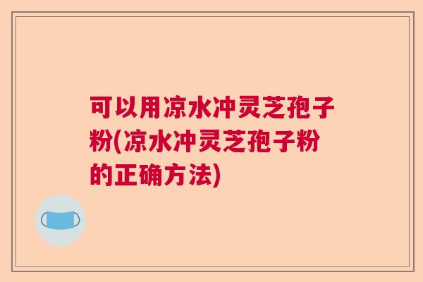 可以用凉水冲灵芝孢子粉(凉水冲灵芝孢子粉的正确方法)
