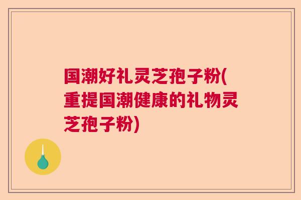 国潮好礼灵芝孢子粉(重提国潮健康的礼物灵芝孢子粉)