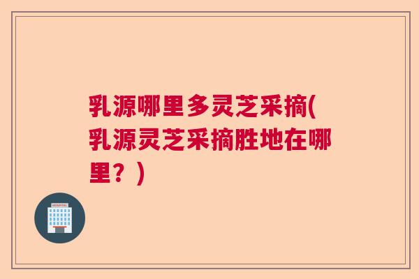 乳源哪里多灵芝采摘(乳源灵芝采摘胜地在哪里？)