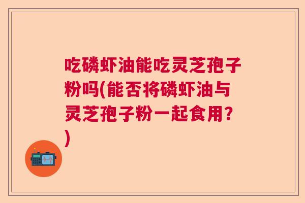 吃磷虾油能吃灵芝孢子粉吗(能否将磷虾油与灵芝孢子粉一起食用？)
