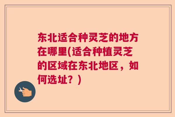 东北适合种灵芝的地方在哪里(适合种植灵芝的区域在东北地区，如何选址？)