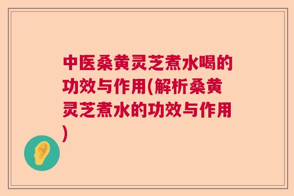中医桑黄灵芝煮水喝的功效与作用(解析桑黄灵芝煮水的功效与作用)