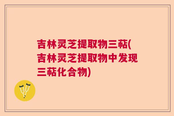 吉林灵芝提取物三萜(吉林灵芝提取物中发现三萜化合物)